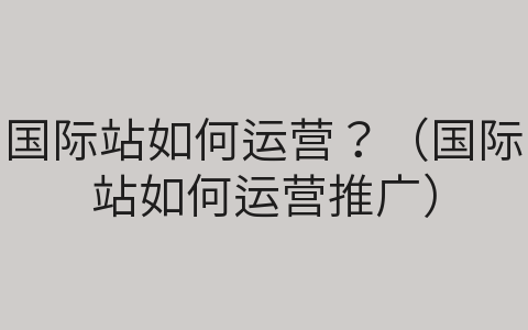 国际站如何运营？（国际站如何运营推广）